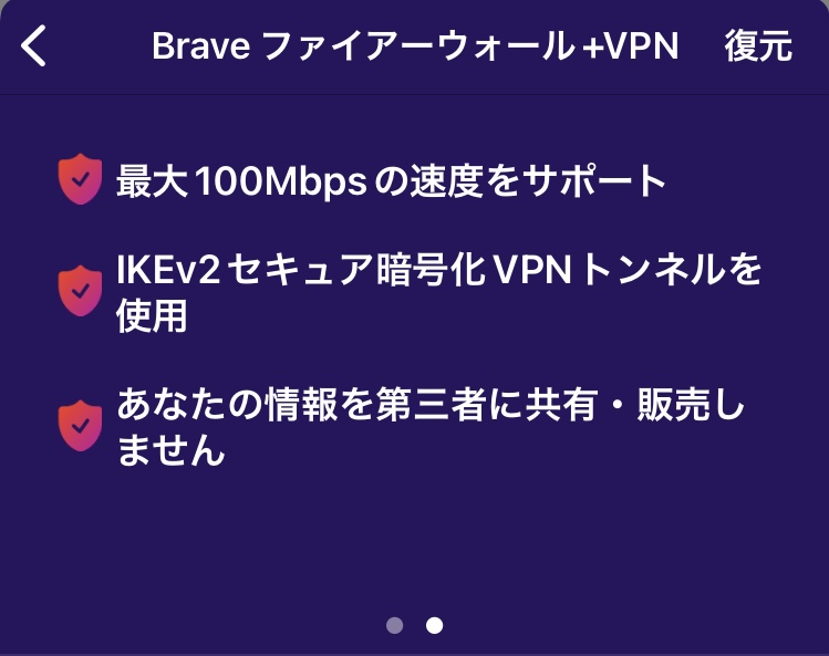 Brave Firewall+VPNの特徴2
・最大100Mbpsの速度をサポート
・IKEv2セキュア暗号化VPNトンネルを使用
・あなたの情報を第三者に共有・販売しません